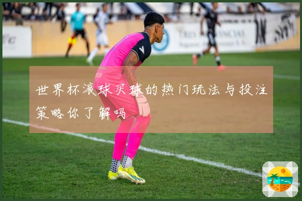 世界杯滚球买球的热门玩法与投注策略你了解吗